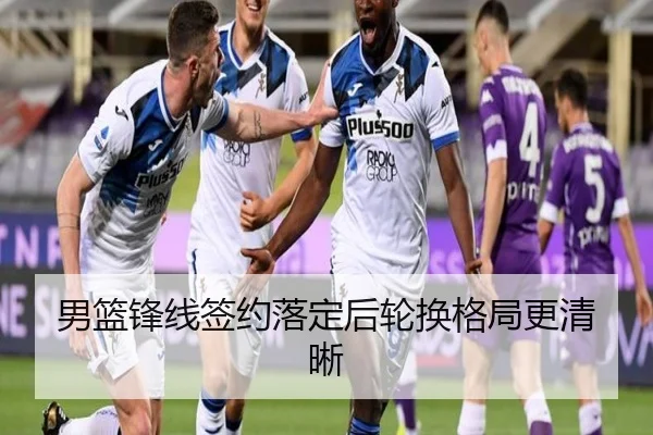 男篮锋线签约落定后轮换格局更清晰